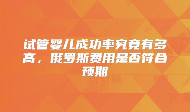 试管婴儿成功率究竟有多高,俄罗斯费用是否符合预期