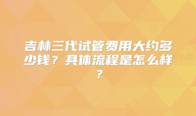 吉林三代试管费用大约多少钱？具体流程是怎么样？