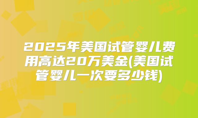 2025年美国试管婴儿费用高达20万美金(美国试管婴儿一次要多少钱)
