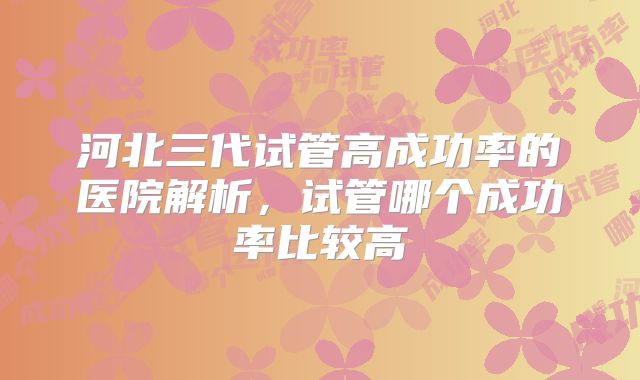 河北三代试管高成功率的医院解析，试管哪个成功率比较高