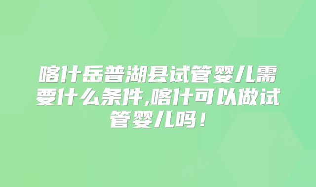 喀什岳普湖县试管婴儿需要什么条件,喀什可以做试管婴儿吗!