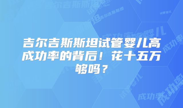 吉尔吉斯斯坦试管婴儿高成功率的背后！花十五万够吗？