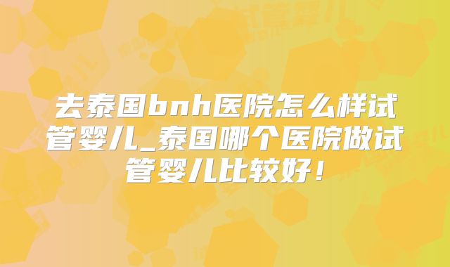 去泰国bnh医院怎么样试管婴儿_泰国哪个医院做试管婴儿比较好！