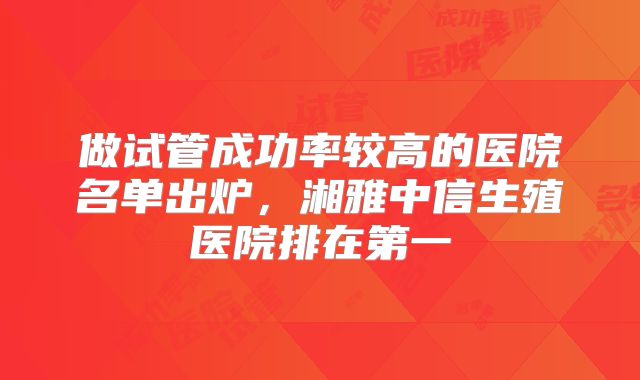 做试管成功率较高的医院名单出炉,湘雅中信生殖医院排在第一