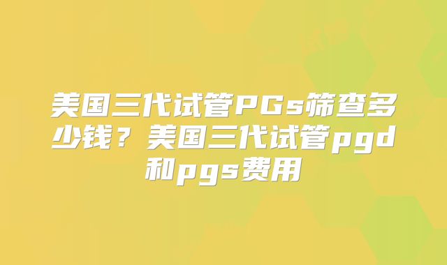 美国三代试管PGs筛查多少钱？美国三代试管pgd和pgs费用