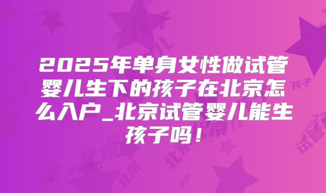 2025年单身女性做试管婴儿生下的孩子在北京怎么入户_北京试管婴儿能生孩子吗！