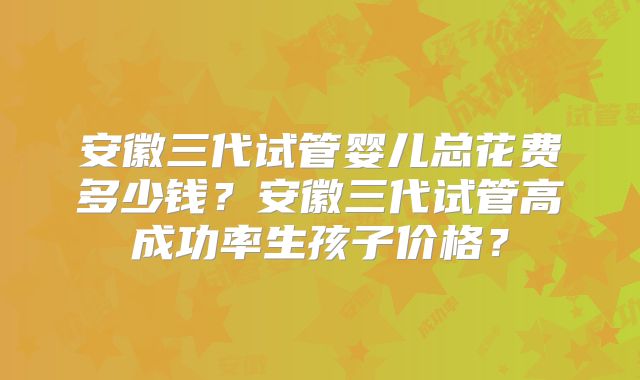 安徽三代试管婴儿总花费多少钱?安徽三代试管高成功率生孩子价格?