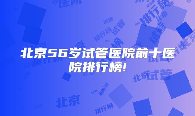 北京56岁试管医院前十医院排行榜!