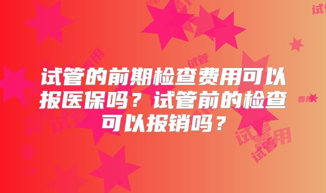 试管的前期检查费用可以报医保吗？试管前的检查可以报销吗？