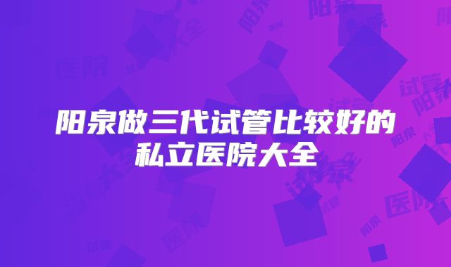 阳泉做三代试管比较好的私立医院大全