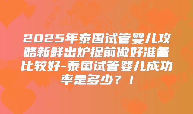 2025年泰国试管婴儿攻略新鲜出炉提前做好准备比较好-泰国试管婴儿成功率是多少？！