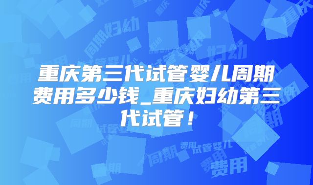 重庆第三代试管婴儿周期费用多少钱_重庆妇幼第三代试管！