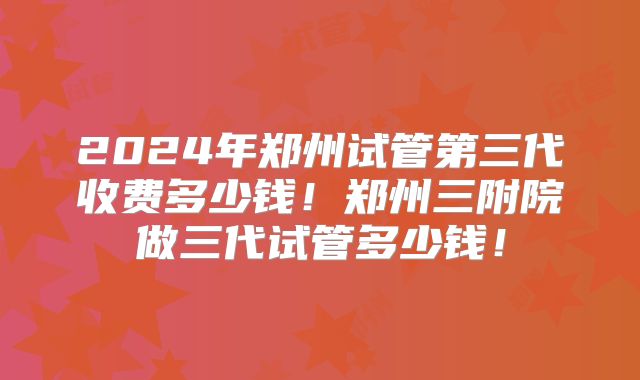 2024年郑州试管第三代收费多少钱！郑州三附院做三代试管多少钱！