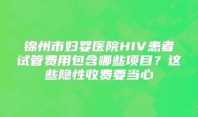 锦州市妇婴医院HIV患者试管费用包含哪些项目?这些隐性收费要当心