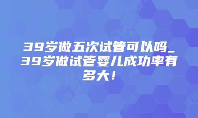 39岁做五次试管可以吗_39岁做试管婴儿成功率有多大!