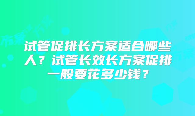 试管促排长方案适合哪些人？试管长效长方案促排一般要花多少钱？