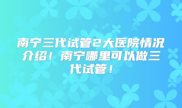 南宁三代试管2大医院情况介绍！南宁哪里可以做三代试管！