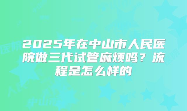 2025年在中山市人民医院做三代试管麻烦吗？流程是怎么样的