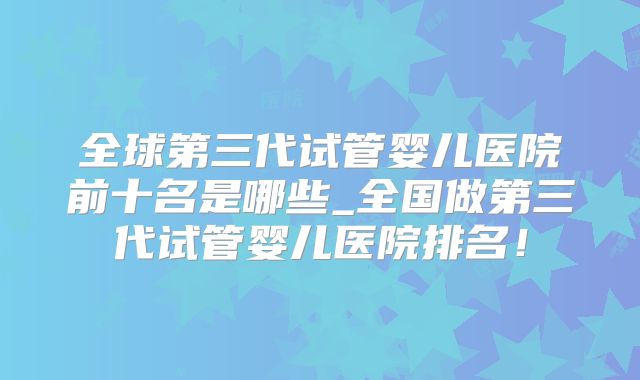 全球第三代试管婴儿医院前十名是哪些_全国做第三代试管婴儿医院排名！