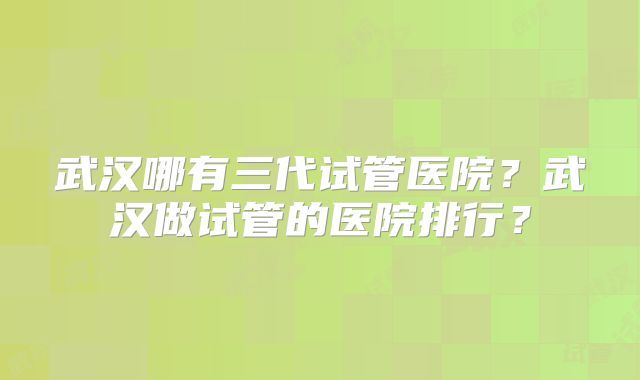武汉哪有三代试管医院?武汉做试管的医院排行?