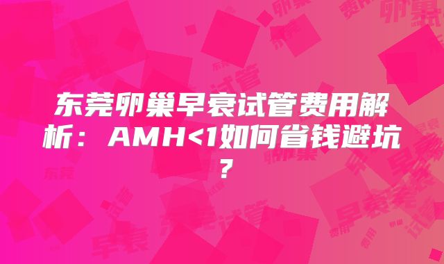 东莞卵巢早衰试管费用解析：AMH<1如何省钱避坑？