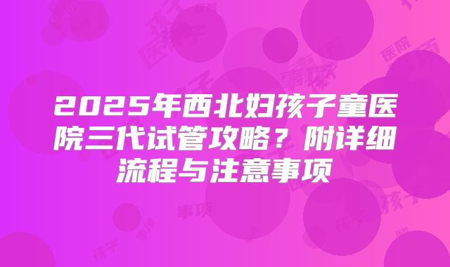 2025年西北妇孩子童医院三代试管攻略?附详细流程与注意事项