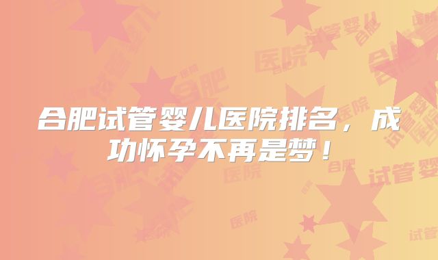 合肥试管婴儿医院排名，成功怀孕不再是梦！