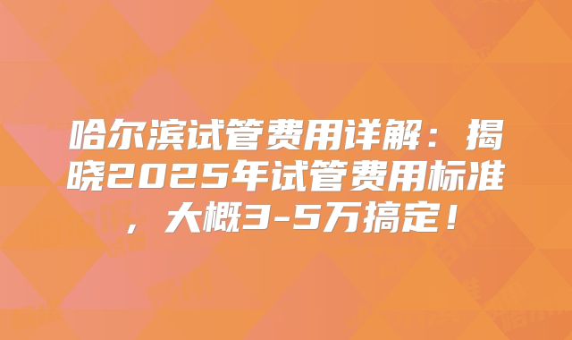 哈尔滨试管费用详解:揭晓2025年试管费用标准,大概3-5万搞定!