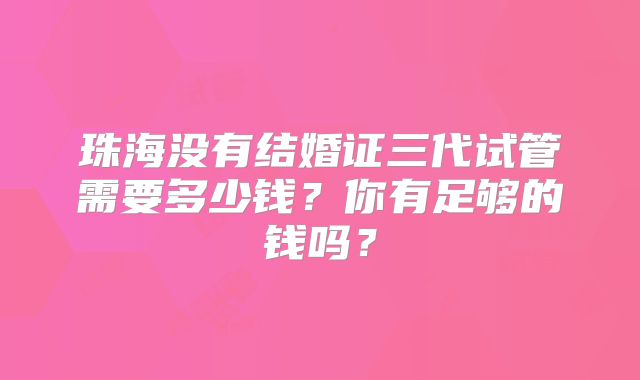 珠海没有结婚证三代试管需要多少钱？你有足够的钱吗？