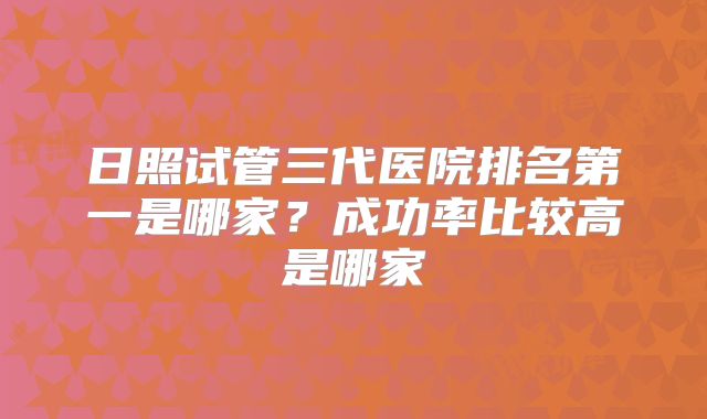 日照试管三代医院排名第一是哪家？成功率比较高是哪家