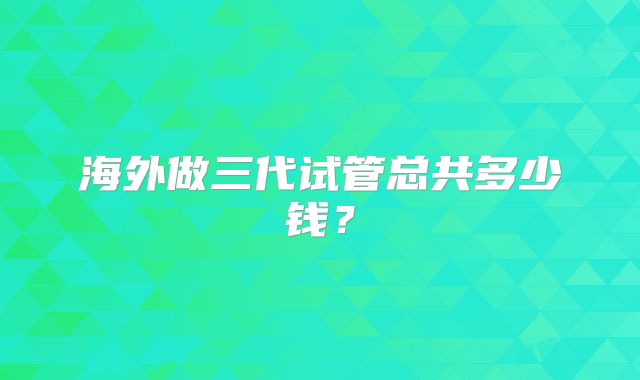 海外做三代试管总共多少钱?