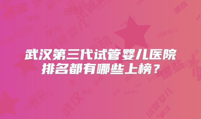 武汉第三代试管婴儿医院排名都有哪些上榜？