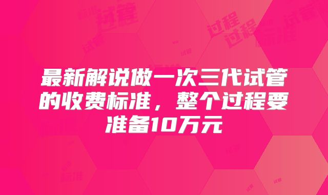 最新解说做一次三代试管的收费标准，整个过程要准备10万元