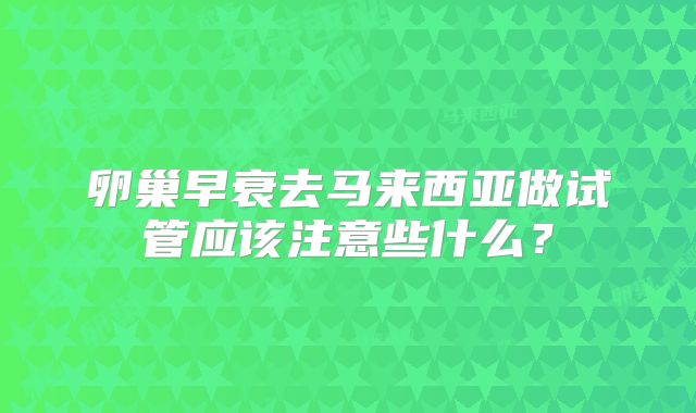 卵巢早衰去马来西亚做试管应该注意些什么?