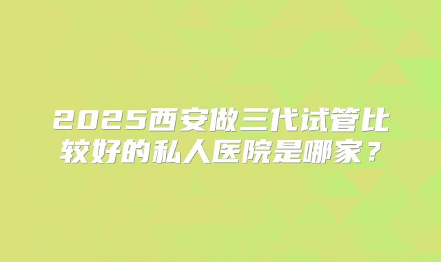 2025西安做三代试管比较好的私人医院是哪家?