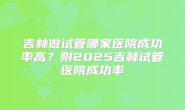 吉林做试管哪家医院成功率高？附2025吉林试管医院成功率