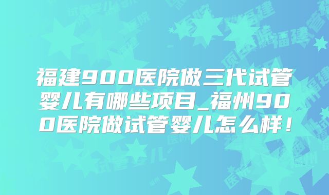 福建900医院做三代试管婴儿有哪些项目_福州900医院做试管婴儿怎么样！