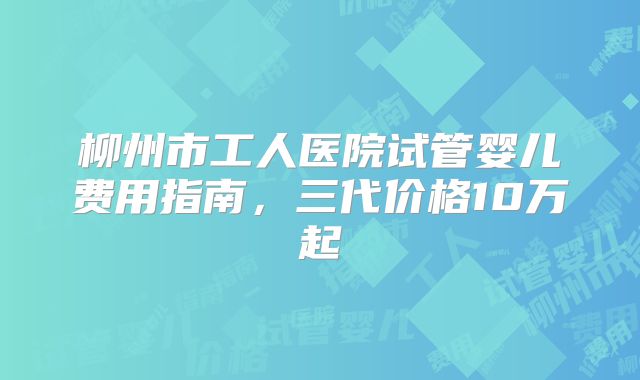 柳州市工人医院试管婴儿费用指南,三代价格10万起