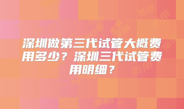 深圳做第三代试管大概费用多少？深圳三代试管费用明细？