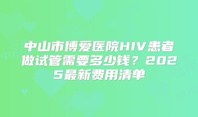 中山市博爱医院HIV患者做试管需要多少钱？2025最新费用清单