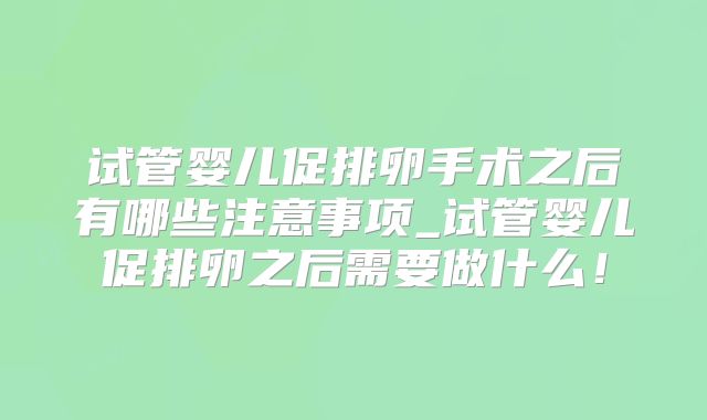 试管婴儿促排卵手术之后有哪些注意事项_试管婴儿促排卵之后需要做什么！