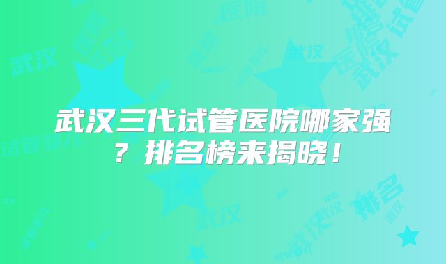武汉三代试管医院哪家强?排名榜来揭晓!