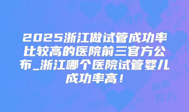 2025浙江做试管成功率比较高的医院前三官方公布_浙江哪个医院试管婴儿成功率高！
