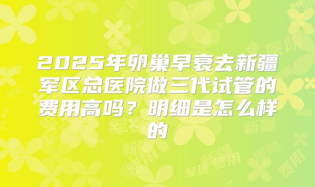 2025年卵巢早衰去新疆军区总医院做三代试管的费用高吗？明细是怎么样的