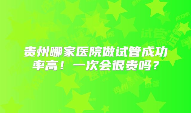 贵州哪家医院做试管成功率高!一次会很贵吗?