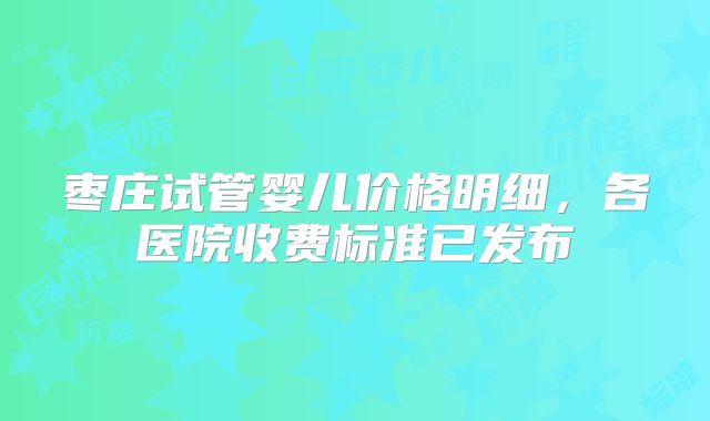 枣庄试管婴儿价格明细，各医院收费标准已发布