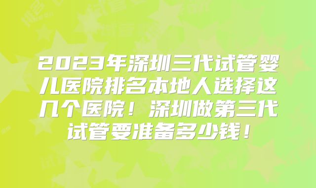 2023年深圳三代试管婴儿医院排名本地人选择这几个医院！深圳做第三代试管要准备多少钱！
