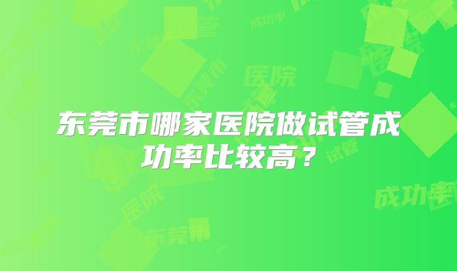东莞市哪家医院做试管成功率比较高?