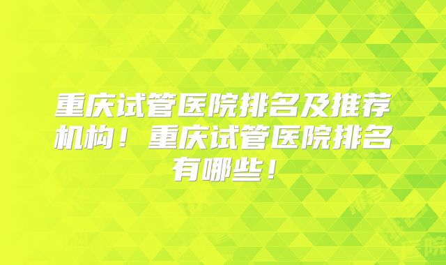 重庆试管医院排名及推荐机构!重庆试管医院排名有哪些!