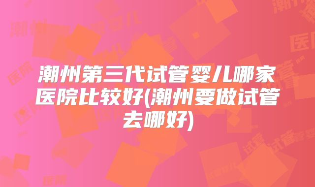 潮州第三代试管婴儿哪家医院比较好(潮州要做试管去哪好)
